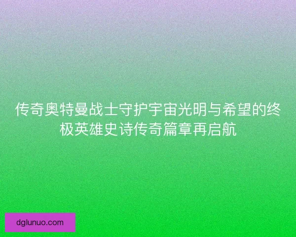 传奇奥特曼战士守护宇宙光明与希望的终极英雄史诗传奇篇章再启航