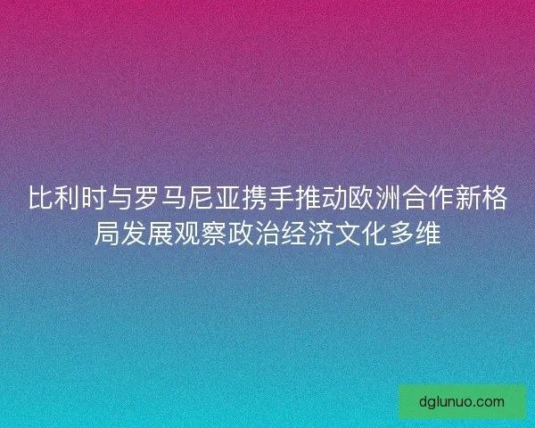 比利时与罗马尼亚携手推动欧洲合作新格局发展观察政治经济文化多维