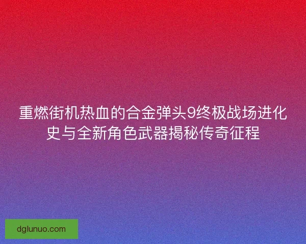 重燃街机热血的合金弹头9终极战场进化史与全新角色武器揭秘传奇征程