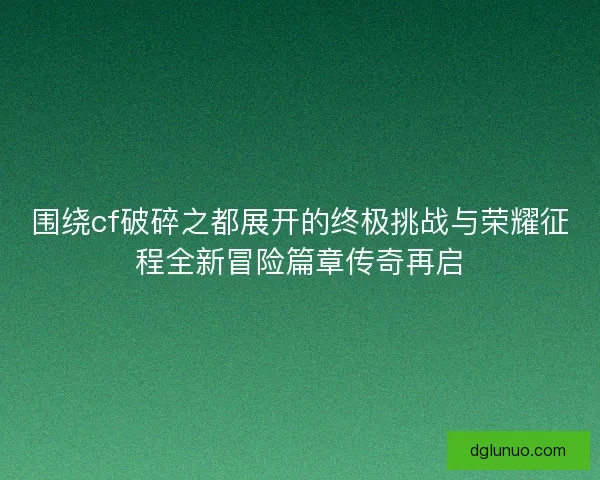 围绕cf破碎之都展开的终极挑战与荣耀征程全新冒险篇章传奇再启