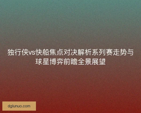 独行侠vs快船焦点对决解析系列赛走势与球星博弈前瞻全景展望