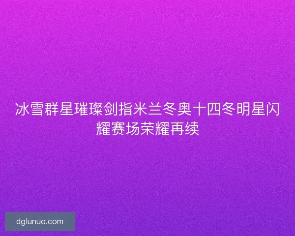 冰雪群星璀璨剑指米兰冬奥十四冬明星闪耀赛场荣耀再续