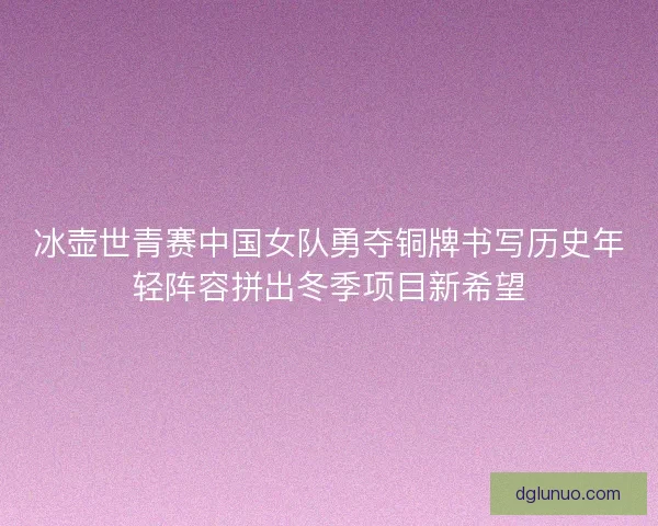 冰壶世青赛中国女队勇夺铜牌书写历史年轻阵容拼出冬季项目新希望