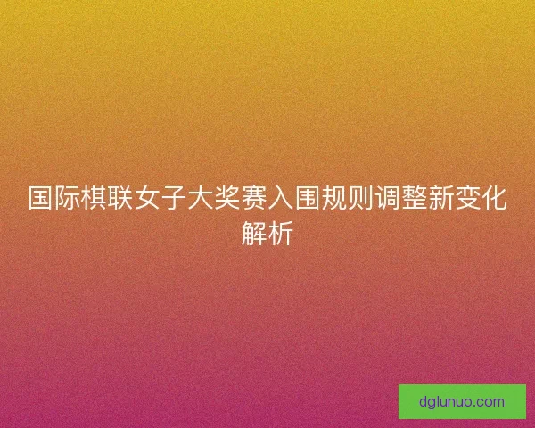 国际棋联女子大奖赛入围规则调整新变化解析
