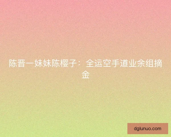 陈晋一妹妹陈樱子：全运空手道业余组摘金