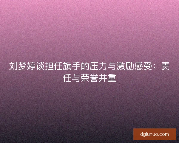 刘梦婷谈担任旗手的压力与激励感受：责任与荣誉并重