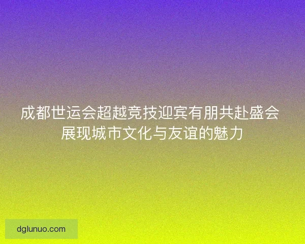 成都世运会超越竞技迎宾有朋共赴盛会 展现城市文化与友谊的魅力