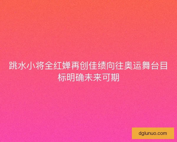 跳水小将全红婵再创佳绩向往奥运舞台目标明确未来可期